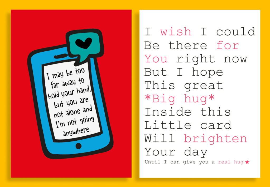 Card 1: I may be too far away to hold your hand, but you are not alone and I'm not going anywhere. Card 2: I wish I could be there for you right now but I hope this great *big hug* inside this little card will brighten your day until I can give you a real hug